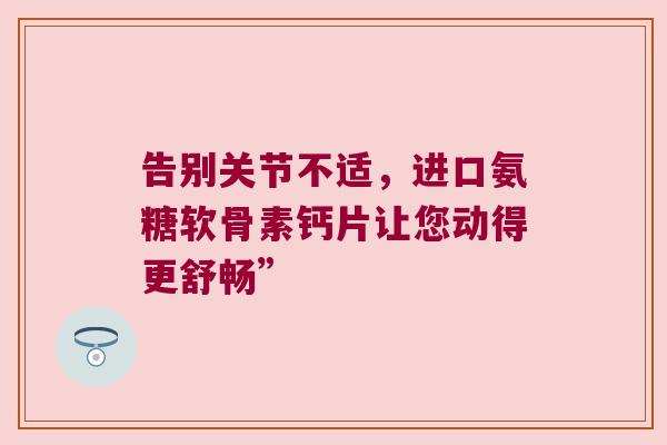 告别关节不适,进口氨糖软骨素钙片让您动得更舒畅”