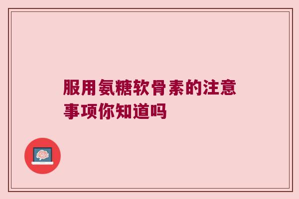 服用氨糖软骨素的注意事项你知道吗