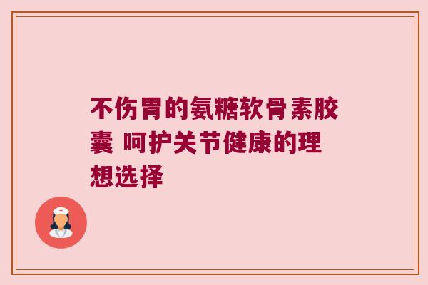 不伤胃的氨糖软骨素胶囊 呵护关节健康的理想选择