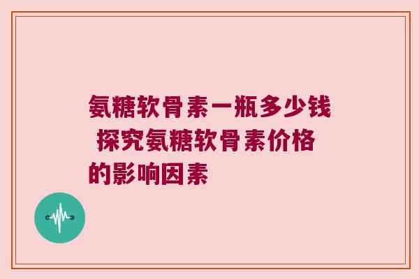 氨糖软骨素一瓶多少钱 探究氨糖软骨素价格的影响因素