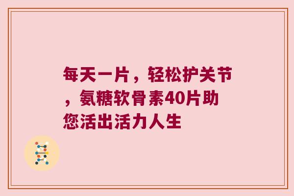 每天一片,轻松护关节,氨糖软骨素40片助您活出活力人生 每天一片,轻松护关节,氨糖软骨素40片助您活出活力人生