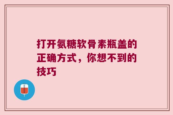 打开氨糖软骨素瓶盖的正确方式,你想不到的技巧 打开氨糖软骨素瓶盖的正确方式,你想不到的技巧