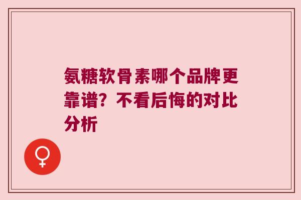氨糖软骨素哪个品牌更靠谱?不看后悔的对比分析