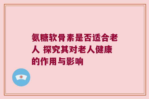 氨糖软骨素是否适合老人 探究其对老人健康的作用与影响