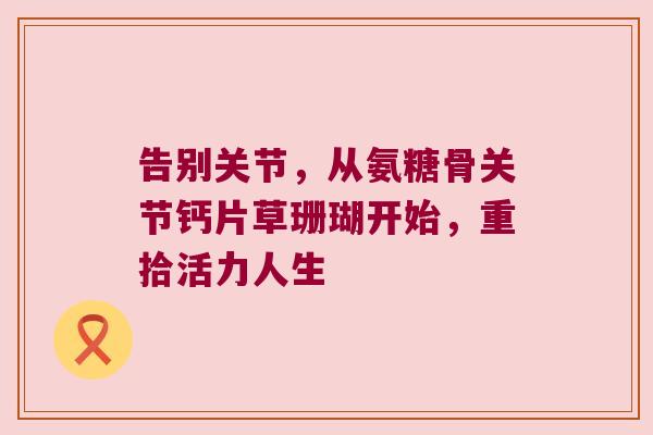 告别关节,从氨糖骨关节钙片草珊瑚开始,重拾活力人生