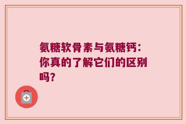 氨糖软骨素与氨糖钙:你真的了解它们的区别吗? 氨糖软骨素与氨糖钙:你真的了解它们的区别吗?