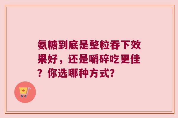 氨糖到底是整粒吞下效果好,还是嚼碎吃更佳?你选哪种方式? 氨糖到底是整粒吞下效果好,还是嚼碎吃更佳?你选哪种方式?