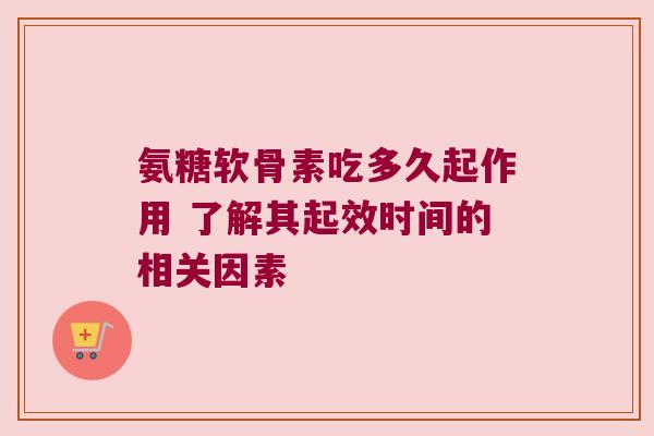 氨糖软骨素吃多久起作用 了解其起效时间的相关因素