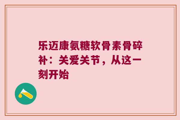 乐迈康氨糖软骨素骨碎补:关爱关节,从这一刻开始