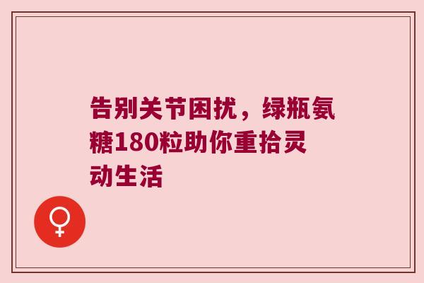 告别关节困扰,绿瓶氨糖180粒助你重拾灵动生活 告别关节困扰,绿瓶氨糖180粒助你重拾灵动生活
