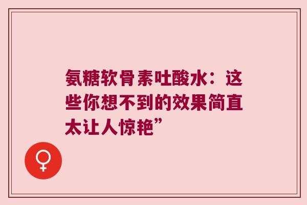 氨糖软骨素吐酸水:这些你想不到的效果简直太让人惊艳”