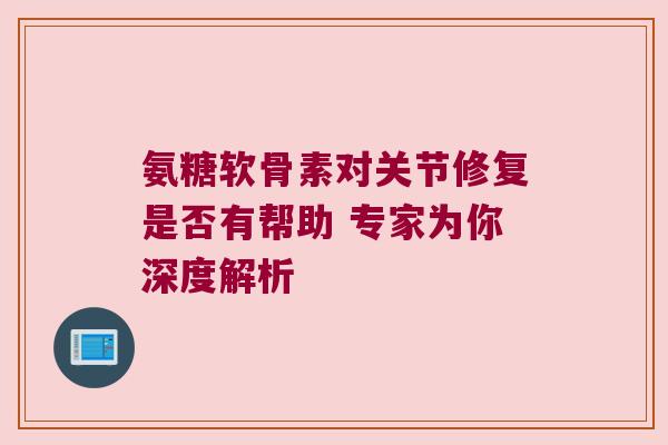 氨糖软骨素对关节修复是否有帮助 专家为你深度解析
