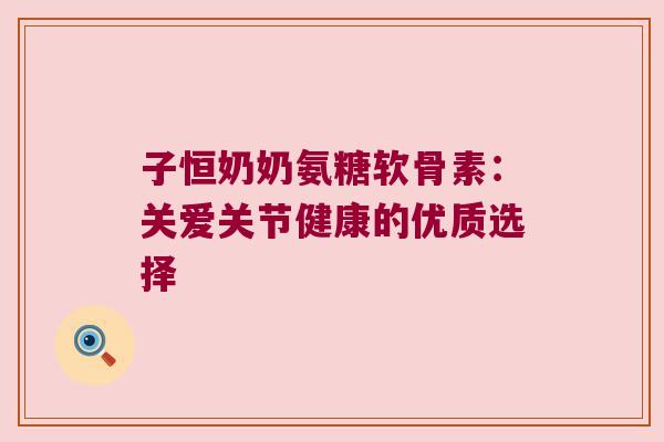 子恒奶奶氨糖软骨素:关爱关节健康的优质选择 子恒奶奶氨糖软骨素:关爱关节健康的优质选择