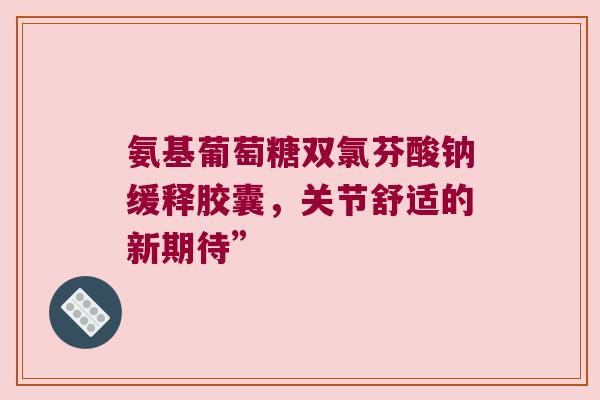 氨基葡萄糖双氯芬酸钠缓释胶囊,关节舒适的新期待” 氨基葡萄糖双氯芬酸钠缓释胶囊,关节舒适的新期待”