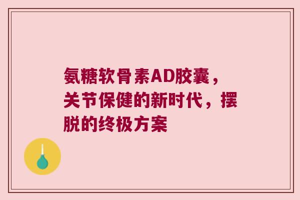 氨糖软骨素AD胶囊,关节保健的新时代,摆脱的终极方案