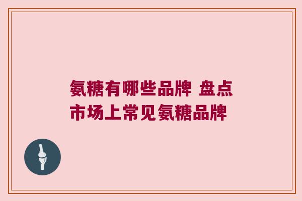 氨糖有哪些品牌 盘点市场上常见氨糖品牌