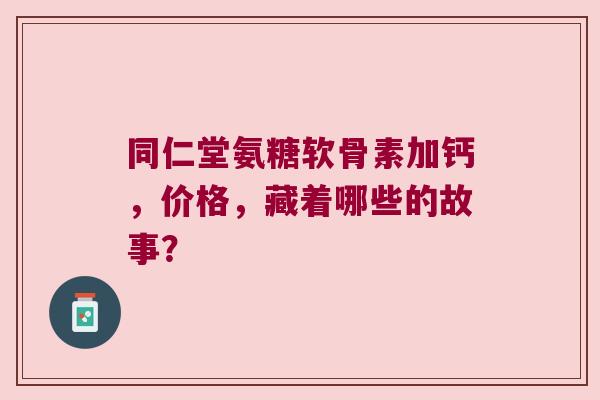同仁堂氨糖软骨素加钙,价格,藏着哪些的故事? 同仁堂氨糖软骨素加钙,价格,藏着哪些的故事?