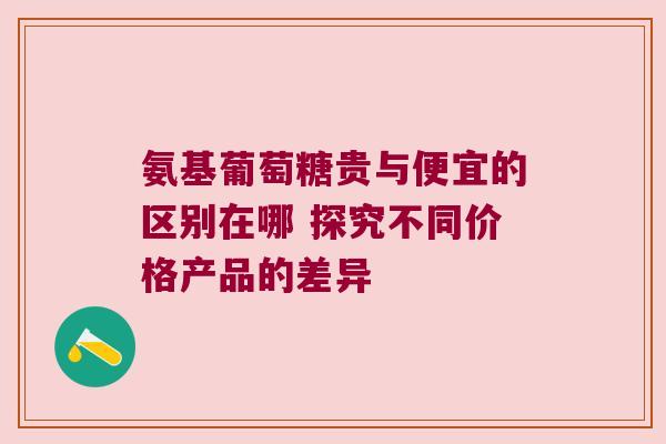 氨基葡萄糖贵与便宜的区别在哪 探究不同价格产品的差异