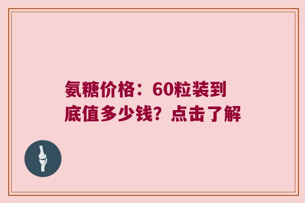 氨糖价格:60粒装到底值多少钱?点击了解 氨糖价格:60粒装到底值多少钱?点击了解