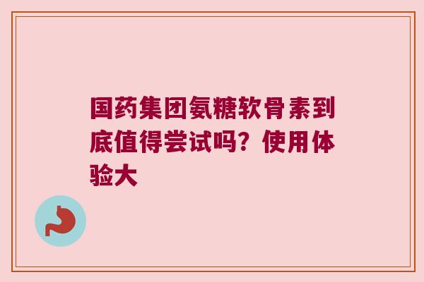 国药集团氨糖软骨素到底值得尝试吗?使用体验大 国药集团氨糖软骨素到底值得尝试吗?使用体验大