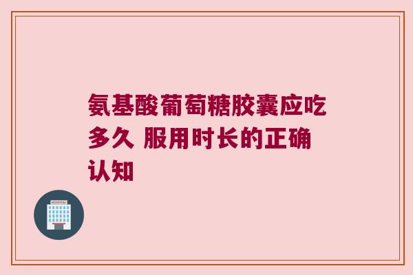 氨基酸葡萄糖胶囊应吃多久 服用时长的正确认知