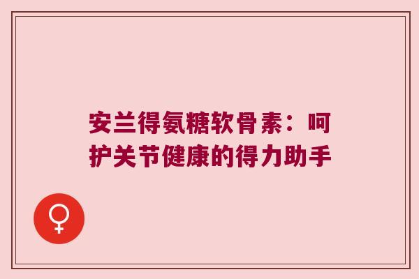 安兰得氨糖软骨素:呵护关节健康的得力助手 安兰得氨糖软骨素:呵护关节健康的得力助手