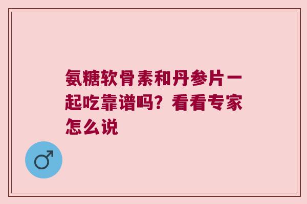 氨糖软骨素和丹参片一起吃靠谱吗?看看专家怎么说 氨糖软骨素和丹参片一起吃靠谱吗?看看专家怎么说