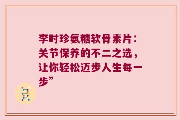 李时珍氨糖软骨素片:关节保养的不二之选,让你轻松迈步人生每一步”