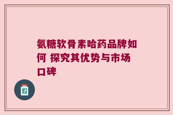 氨糖软骨素哈药品牌如何 探究其优势与市场口碑 氨糖软骨素哈药品牌如何 探究其优势与市场口碑