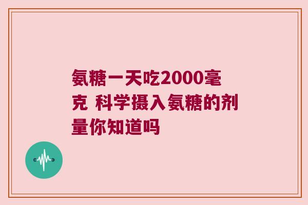 氨糖一天吃2000毫克 科学摄入氨糖的剂量你知道吗 氨糖一天吃2000毫克 科学摄入氨糖的剂量你知道吗