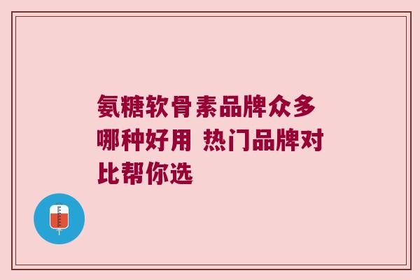 氨糖软骨素品牌众多 哪种好用 热门品牌对比帮你选