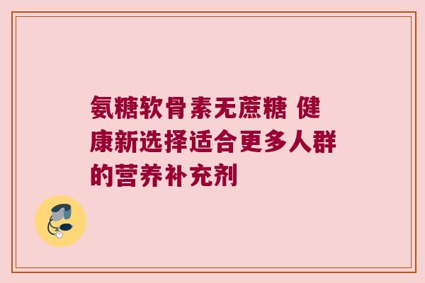 氨糖软骨素无蔗糖 健康新选择适合更多人群的营养补充剂
