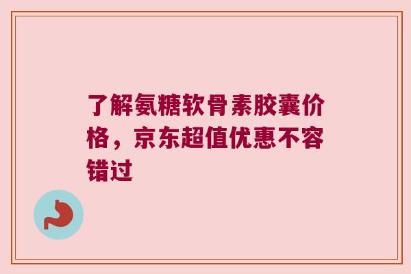 了解氨糖软骨素胶囊价格,京东超值优惠不容错过