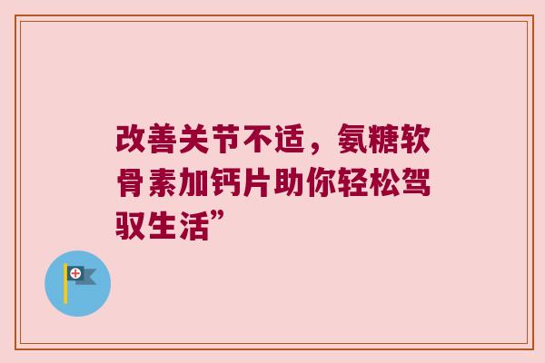 改善关节不适,氨糖软骨素加钙片助你轻松驾驭生活” 改善关节不适,氨糖软骨素加钙片助你轻松驾驭生活”