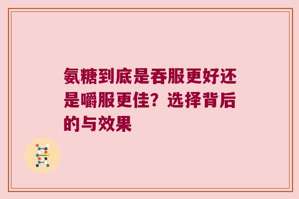 氨糖到底是吞服更好还是嚼服更佳?选择背后的与效果 氨糖到底是吞服更好还是嚼服更佳?选择背后的与效果