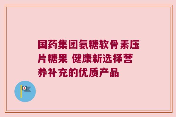 国药集团氨糖软骨素压片糖果 健康新选择营养补充的优质产品 国药集团氨糖软骨素压片糖果 健康新选择营养补充的优质产品