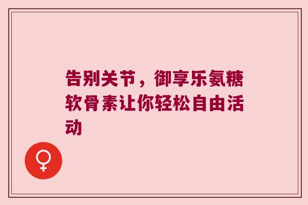告别关节,御享乐氨糖软骨素让你轻松自由活动