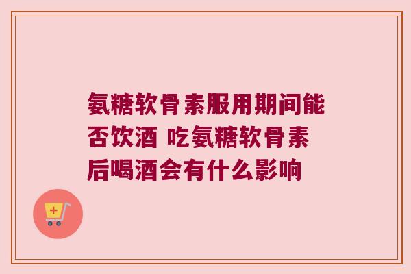 氨糖软骨素服用期间能否饮酒 吃氨糖软骨素后喝酒会有什么影响