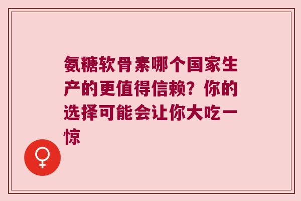 氨糖软骨素哪个国家生产的更值得信赖?你的选择可能会让你大吃一惊