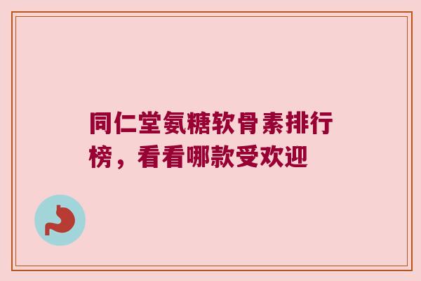 同仁堂氨糖软骨素排行榜,看看哪款受欢迎 同仁堂氨糖软骨素排行榜,看看哪款受欢迎