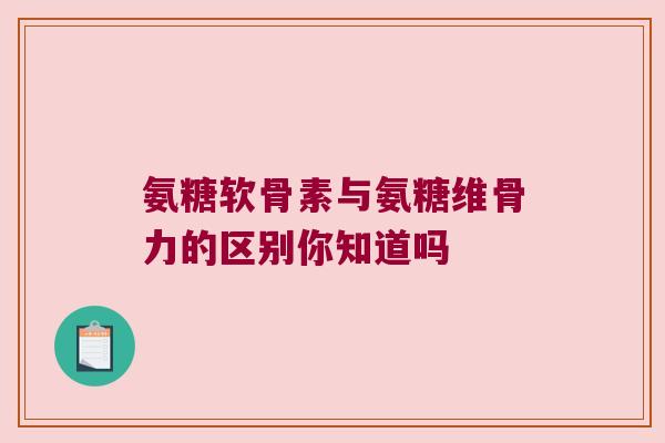 氨糖软骨素与氨糖维骨力的区别你知道吗