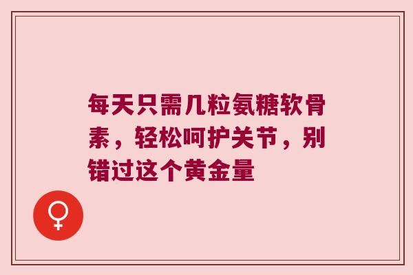 每天只需几粒氨糖软骨素，轻松呵护关节，别错过这个黄金量