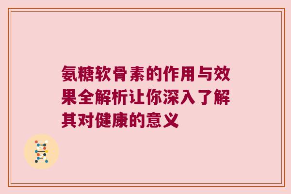 氨糖软骨素的作用与效果全解析让你深入了解其对健康的意义
