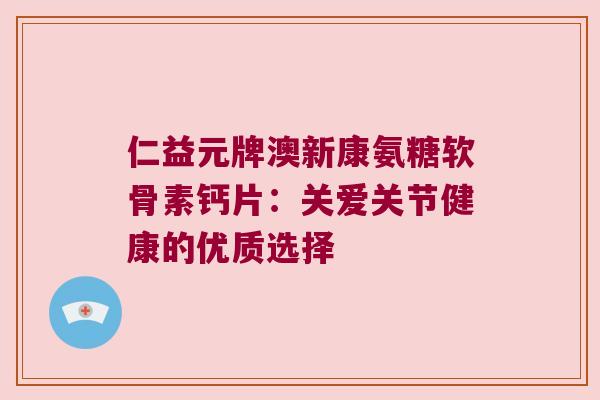 仁益元牌澳新康氨糖软骨素钙片:关爱关节健康的优质选择 仁益元牌澳新康氨糖软骨素钙片:关爱关节健康的优质选择