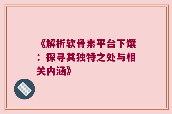 《解析软骨素平台下馕:探寻其独特之处与相关内涵》 《解析软骨素平台下馕:探寻其独特之处与相关内涵》