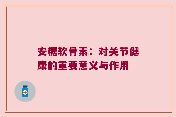 安糖软骨素:对关节健康的重要意义与作用