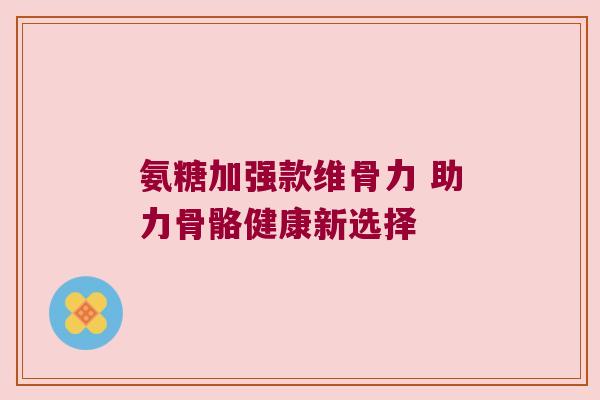 氨糖加强款维骨力 助力骨骼健康新选择