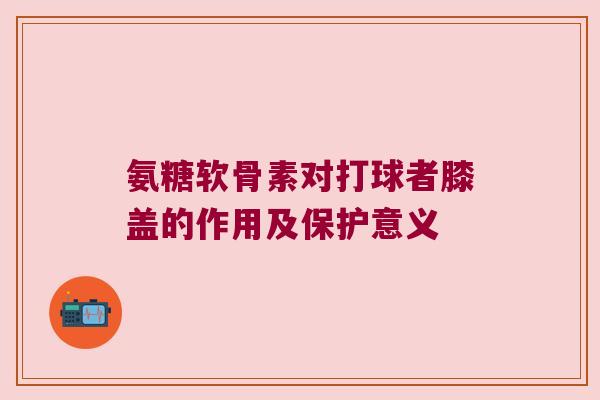 氨糖软骨素对打球者膝盖的作用及保护意义 氨糖软骨素对打球者膝盖的作用及保护意义