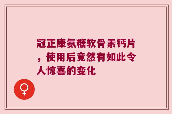 冠正康氨糖软骨素钙片,使用后竟然有如此令人惊喜的变化