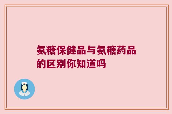 氨糖保健品与氨糖药品的区别你知道吗